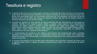 Tessitura e registro
 A tessitura de uma voz ou instrumento musical é a extensão de notas em que um instrumento
pode tocar. Por padronização identifica-se a tessitura através do nome e da oitava da nota mais
grave e da mais aguda que um instrumento pode executar. Por exemplo, a extensão útil de um
saxofone alto vai de Reb2 (Ré bemol da segunda oitava) até La4 (Lá da quarta oitava). A
tessitura do piano vai do La0 até o Do81 .
 Chamam-se registros as três regiões em que a tessitura de um instrumento ou voz pode ser
dividida. Divide-se em registro grave, médio e agudo. Cada registro tem características
próprias. Em alguns casos o timbre é muito diferente de região para região. Em alguns
instrumentos nem é possível executar todas as notas de uma escala em determinadas regiões.
Além disso, certos efeitos sonoros que alguns instrumentos permitem só podem ser
executados em um dos registros instrumentais.
 O conhecimento da tessitura e do registro instrumental são fundamentais para a perfeita
execução do instrumento e para a composição musical. De outra forma, um compositor
poderia escrever uma melodia para um determinado instrumento com notas que ele não fosse
capaz de executar.
 O conceito de tessitura só faz sentido para instrumentos que permitem variação de altura, mas
o registro pode indicar a região de alturas predominante mesmo em instrumentos de altura
indefinida.
 