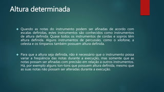 Altura determinada
 Quando as notas do instrumento podem ser afinadas de acordo com
escalas definidas, estes instrumentos são conhecidos como instrumentos
de altura definida. Quase todos os instrumentos de cordas e sopros têm
altura definida. Alguns instrumentos de percussão, como o xilofone, a
celesta e os tímpanos também possuem altura definida.
 Para que a altura seja definida, não é necessário que o instrumento possa
variar a freqüência das notas durante a execução, mas somente que as
notas possam ser afinadas com precisão em relação a outros instrumentos.
Há, por exemplo alguns ton-tons que possuem altura definida, mesmo que
as suas notas não possam ser alteradas durante a execução.
 