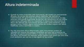 Altura indeterminada
 Quando as notas produzidas pelo instrumento não podem ser precisamente
afinadas, diz-se que eles possuem altura indefinida, não definida ou
indeterminada. Em geral trata-se de instrumentos não harmônicos, ou seja,
possuem uma grande quantidade de parciais não harmônicos em seu timbre,
o que torna a afinação difícil ou impossível. A maioria dos instrumentos de
altura não definida são instrumentos de percussão, como tambores, pratos,
gongos e sinos. Existem alguns instrumentos de cordas e sopros com altura
indefinida, como o berimbau e o kazoo.
 Por não possuírem altura determinada, estes instrumentos podem ser
utilizados em músicas de qualquer tonalidade sem que haja problemas de
afinação. Em geral é possível definir o registro dos instrumentos embora não
sua altura. Um bumbo, por exemplo, possui registro mais grave que uma caixa,
e um tamborim, por sua vez, é mais agudo do que ambos.
 