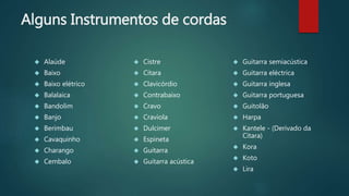Alguns Instrumentos de cordas
 Alaúde
 Baixo
 Baixo elétrico
 Balalaica
 Bandolim
 Banjo
 Berimbau
 Cavaquinho
 Charango
 Cembalo
 Cistre
 Cítara
 Clavicórdio
 Contrabaixo
 Cravo
 Craviola
 Dulcimer
 Espineta
 Guitarra
 Guitarra acústica
 Guitarra semiacústica
 Guitarra eléctrica
 Guitarra inglesa
 Guitarra portuguesa
 Guitolão
 Harpa
 Kantele - (Derivado da
Cítara)
 Kora
 Koto
 Lira
 