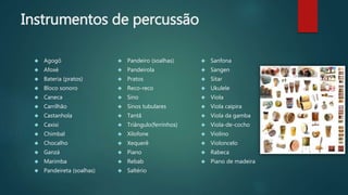Instrumentos de percussão
 Agogô
 Afoxé
 Bateria (pratos)
 Bloco sonoro
 Caneca
 Carrilhão
 Castanhola
 Caxixi
 Chimbal
 Chocalho
 Ganzá
 Marimba
 Pandeireta (soalhas)
 Pandeiro (soalhas)
 Pandeirola
 Pratos
 Reco-reco
 Sino
 Sinos tubulares
 Tantã
 Triângulo(ferrinhos)
 Xilofone
 Xequerê
 Piano
 Rebab
 Saltério
 Sanfona
 Sangen
 Sitar
 Ukulele
 Viola
 Viola caipira
 Viola da gamba
 Viola-de-cocho
 Violino
 Violoncelo
 Rabeca
 Piano de madeira
 