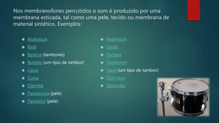 Nos membranofones percutidos o som é produzido por uma
membrana esticada, tal como uma pele, tecido ou membrana de
material sintético. Exemplos:
 Atabaque
 Batá
 Bateria (tambores)
 Bumbo (um tipo de tambor)
 Caixa
 Cuíca
 Djembê
 Pandeireta (pele)
 Pandeiro (pele)
 Repinique
 Surdo
 Tambor
 Tamborim
 Tarol (um tipo de tambor)
 Tom-tom
 Zabumba
 