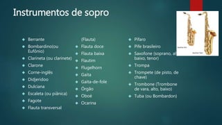 Instrumentos de sopro
 Berrante
 Bombardino(ou
Eufônio)
 Clarineta (ou clarinete)
 Clarone
 Corne-inglês
 Didjeridoo
 Dulciana
 Escaleta (ou piânica)
 Fagote
 Flauta transversal
(Flauta)
 Flauta doce
 Flauta baixa
 Flautim
 Flugelhorn
 Gaita
 Gaita-de-fole
 Órgão
 Oboé
 Ocarina
 Pífaro
 Pife brasileiro
 Saxofone (soprano, alto,
baixo, tenor)
 Trompa
 Trompete (de pisto, de
chave)
 Trombone (Trombone
de vara, alto, baixo)
 Tuba (ou Bombardon)
 