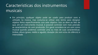 Características dos instrumentos
musicais
 Em princípio, qualquer objeto pode ser usado para produzir sons e
utilizado na música, mas costuma-se utilizar este termo para designar
objetos feitos especificamente com este objetivo. Isso se deve ao fato de
que, em um instrumento musical, é possível controlar com mais precisão
as características do som produzido. Em geral considera-se um som como
musical quando podemos controlar uma ou mais de suas características:
timbre, altura (grave, médio e agudo), duração (do som e/ou do silêncio) e
intensidade.
 