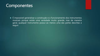 Componentes
 É impossível generalizar a construção e o funcionamento dos instrumentos
musicais porque existe uma variedade muito grande, mas de maneira
geral, qualquer instrumento possui ao menos uma das partes descritas a
seguir:
 