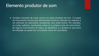 Elemento produtor de som
 Também chamado de corpo sonoro ou corpo produtor de som . É a parte
do instrumento musical que efetivamente entra em vibração em resposta a
um estímulo do executante, produzindo uma onda sonora. Por exemplo,
as cordas, palhetas, membranas, tubos ou o próprio corpo do instrumento.
Em alguns instrumentos de sopro, ou aerófonos, é o próprio ar que entra
em vibração ao passar por uma aresta, como em uma flauta.
 