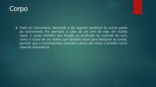 Corpo
 Parte do instrumento destinada a dar suporte mecânico às outras partes
do instrumento. Por exemplo, o cabo de um sino de mão. Em muitos
casos, o corpo também tem função na produção ou controle do som,
como o corpo de um violino que também serve para tensionar as cordas,
permitir que o instrumentista controle a altura das notas e também como
caixa de ressonância.
 