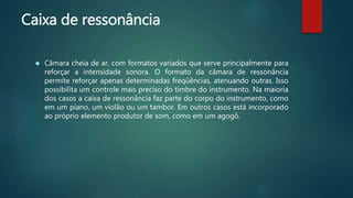 Caixa de ressonância
 Câmara cheia de ar, com formatos variados que serve principalmente para
reforçar a intensidade sonora. O formato da câmara de ressonância
permite reforçar apenas determinadas freqüências, atenuando outras. Isso
possibilita um controle mais preciso do timbre do instrumento. Na maioria
dos casos a caixa de ressonância faz parte do corpo do instrumento, como
em um piano, um violão ou um tambor. Em outros casos está incorporado
ao próprio elemento produtor de som, como em um agogô.
 