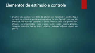 Elementos de estímulo e controle
 Envolve uma grande variedade de objetos ou mecanismos destinados a
produzir os estímulos ao elemento produtor de som fazendo com que ele
entre em vibração ou controlar a forma como os sons são produzidos,
afinados ou modificados. Entre outros, temos arcos, trastes, plectros,
baquetas, martelos, bocais, foles, teclados, palhetas, válvulas, chaves ou
pedais.
 