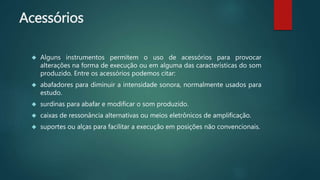 Acessórios
 Alguns instrumentos permitem o uso de acessórios para provocar
alterações na forma de execução ou em alguma das características do som
produzido. Entre os acessórios podemos citar:
 abafadores para diminuir a intensidade sonora, normalmente usados para
estudo.
 surdinas para abafar e modificar o som produzido.
 caixas de ressonância alternativas ou meios eletrônicos de amplificação.
 suportes ou alças para facilitar a execução em posições não convencionais.
 