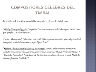 En la historia de la música, han existido, compositores célebres del timbal, como:
Philip Glass (31/01/1937-?): Compositor Estadounidense que realizó obras para timbal, como
por ejemplo: “Los doce Timbales”.
Jean – Baptiste Lully (28/11/1632- 22/03/1687): Fue el primer compositor que incluyó partes de
la orquesta de timbal, como por ejemplo: “ópera Teseo”.
Johann Sebastian Bach (21/03/1685- 28/07/1750): Fue uno de los primeros en meter los
timbales como primer plano, como podemos verlo en su canción titulada “Tonet, ihr Pauken”!
“Erschallet Trompeten”!. Posteriormente Bach incluyó el instrumento en su oratorio Navideño,
titulado “Jauchzet, Frohlocket!”.
 