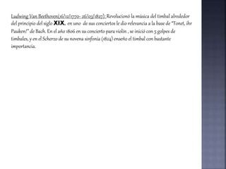 Ludwing Van Beethoven(16/12/1770- 26/03/1827): Revolucionó la música del timbal alrededor
del principio del siglo XIX, en uno de sus conciertos le dio relevancia a la base de “Tonet, ihr
Pauken!” de Bach. En el año 1806 en su concierto para violín , se inició con 5 golpes de
timbales, y en el Scherzo de su novena sinfonía (1824) enseño el timbal con bastante
importancia.
 
