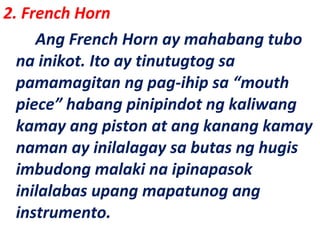 2. French Horn
Ang French Horn ay mahabang tubo
na inikot. Ito ay tinutugtog sa
pamamagitan ng pag-ihip sa “mouth
piece” habang pinipindot ng kaliwang
kamay ang piston at ang kanang kamay
naman ay inilalagay sa butas ng hugis
imbudong malaki na ipinapasok
inilalabas upang mapatunog ang
instrumento.
 
