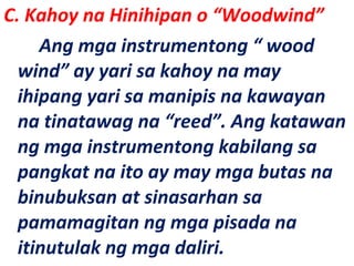 C. Kahoy na Hinihipan o “Woodwind”
Ang mga instrumentong “ wood
wind” ay yari sa kahoy na may
ihipang yari sa manipis na kawayan
na tinatawag na “reed”. Ang katawan
ng mga instrumentong kabilang sa
pangkat na ito ay may mga butas na
binubuksan at sinasarhan sa
pamamagitan ng mga pisada na
itinutulak ng mga daliri.
 