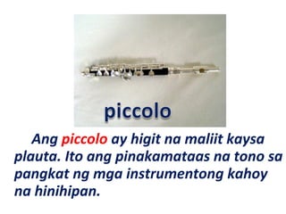 Ang piccolo ay higit na maliit kaysa
plauta. Ito ang pinakamataas na tono sa
pangkat ng mga instrumentong kahoy
na hinihipan.
 