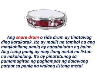 Ang snare drum o side drum ay tinatawag
ding karakatak. Ito ay maliit na tambol na ang
magkabilang panig ay nababalutan ng balat.
Ang isang panig ay may ilang metal na liston
na nakahalang. Ito ay pinatutunog sa
pamamagitan ng paghampas ng dalawang
patpat sa panig na walang listong metal.
 