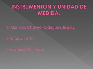 INSTRUMENTON Y UNIDAD DE MEDIDA. Alumna: Chávez Rodríguez Jessica. Grupo: 31-M. Materia: Química. 