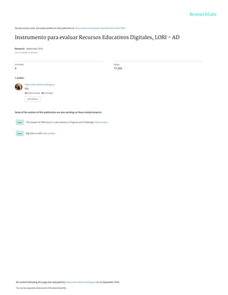 See discussions, stats, and author profiles for this publication at: https://www.researchgate.net/publication/281670043
Instrumento para evaluar Recursos Educativos Digitales, LORI - AD
Research · September 2015
DOI: 10.13140/RG.2.1.4020.0164
CITATIONS
4
READS
77,355
1 author:
Some of the authors of this publication are also working on these related projects:
The impact of ZIKA virus in Latin America, Progress and Challenges View project
Big Data in LMS View project
Silvia Irene Adame Rodríguez
BQL
25 PUBLICATIONS 40 CITATIONS
SEE PROFILE
All content following this page was uploaded by Silvia Irene Adame Rodríguez on 12 September 2015.
The user has requested enhancement of the downloaded file.
 