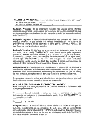 - VALOR DAS PARCELAS (preencher apenas em caso de pagamento parcelado)
a) número de parcelas: ___ (.........);
b) valor da primeira parcela: R$ _____,___ (.....................).
Parágrafo Primeiro: Não se encontram incluídos nos valores acima referidos
despesas relacionadas a exames que porventura se apresentem necessários, tais
como radiografias e gastos laboratoriais, os quais deverão se suportados pelo(a)
CONTRATANTE.
Parágrafo Segundo: A realização de tratamentos não previstos no “caput” da
Cláusula Primeira e que tenham se tornado indispensáveis ao sucesso do
procedimento cirúrgico serão cobrados à parte pelo(a) CONTRATADO(A), de
acordo com o valor praticado na ocasião.
Parágrafo Terceiro: Na hipótese de encerramento do tratamento antes de sua
conclusão, caberá ao(à) CONTRATANTE, caso tenha optado pelo pagamento
parcelado, receber eventuais valores que já tenham sido pagos em excesso,
considerando o preço unitário dos serviços até então realizados. De igual modo,
deverá o(a) CONTRATANTE, no caso dos serviços até então efetuados
apresentarem custo superior ao total das parcelas já pagas, complementar os
valores devidos, considerando o preço unitário de cada serviço.
Parágrafo Quarto: O não pagamento das parcelas do tratamento nos respectivos
vencimentos acarretará a incidência de multa moratória no percentual de 2% (dois
por cento) sobre o valor em atraso, bem como juros de mora de 1% (um por cento)
ao mês ou fração, sem prejuízo das demais penalidades contratuais cabíveis.
Os encargos moratórios acima previstos também serão aplicáveis em eventual
inadimplemento ocorrido nas outras formas de pagamento.
CLÁUSULA TERCEIRA – DA DURAÇÃO DO TRATAMENTO
Para realização dos serviços previstos na Cláusula Primeira, o tratamento terá
duração aproximada de:
‫ٱ‬ - _______ (.........) mês(es), a contar da data de assinatura do presente
instrumento, considerando o comparecimento médio do(a) CONTRATANTE de
___ consultas por mês.
‫ٱ‬ - ______(......) consultas.
Parágrafo Único: A previsão indicada acima poderá ser objeto de redução ou
aumento, considerando as especificações de cada caso, não se apresentando
como obrigação intangível ao(à) CONTRATADO a observância do prazo indicado,
cumprindo-lhe apenas o dever de fornecer as explicações ao(à) CONTRATANTE
acerca da alteração que venha a ocorrer.
 