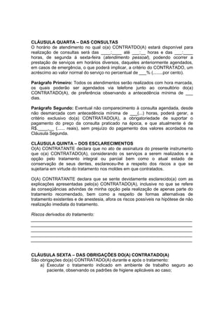 CLÁUSULA QUARTA – DAS CONSULTAS
O horário de atendimento no qual o(a) CONTRATDO(A) estará disponível para
realização de consultas será das ____:____ até ___:__ horas e das ___:____
horas, de segunda á sexta-feira (atendimento pessoal), podendo ocorrer a
prestação de serviços em horários diversos, daqueles anteriormente agendados,
em casos de emergência, o que poderá implicar, a critério do CONTRATADO, um
acréscimo ao valor normal do serviço no percentual de ___% (........por cento).
Parágrafo Primeiro: Todos os atendimentos serão realizados com hora marcada,
os quais poderão ser agendados via telefone junto ao consultório do(a)
CONTRATADO(A), de preferência observando a antecedência mínima de ___
dias.
Parágrafo Segundo: Eventual não comparecimento à consulta agendada, desde
não desmarcada com antecedência mínima de ___(...) horas, poderá gerar, a
critério exclusivo do(a) CONTRATADO(A), a obrigatoriedade de suportar o
pagamento do preço da consulta praticado na época, e que atualmente é de
R$.____,__ (...... reais), sem prejuízo do pagamento dos valores acordados na
Cláusula Segunda.
CLÁUSULA QUINTA – DOS ESCLARECIMENTOS
O(A) CONTRATANTE declara que no ato de assinatura do presente instrumento
que o(a) CONTRATADO(A), considerando os serviços a serem realizados e a
opção pelo tratamento integral ou parcial bem como o atual estado de
conservação de seus dentes, esclareceu-lhe a respeito dos riscos a que se
sujeitaria em virtude do tratamento nos moldes em que contratados.
O(A) CONTRATANTE declara que se sente devidamente esclarecido(a) com as
explicações apresentadas pelo(a) CONTRATADO(A), inclusive no que se refere
às conseqüências advindas de minha opção pela realização de apenas parte do
tratamento recomendado, bem como a respeito de formas alternativas de
tratamento existentes e de anestesia, afora os riscos possíveis na hipótese de não
realização imediata do tratamento.
Riscos derivados do tratamento:
__________________________________________________________________
__________________________________________________________________
__________________________________________________________________
__________________________________________________________________
__________________________________________________________________
CLÁUSULA SEXTA – DAS OBRIGAÇÕES DO(A) CONTRATADO(A)
São obrigações do(a) CONTRATADO(A) durante e após o tratamento:
a) Executar o tratamento indicado em ambiente de trabalho seguro ao
paciente, observando os padrões de higiene aplicáveis ao caso;
 