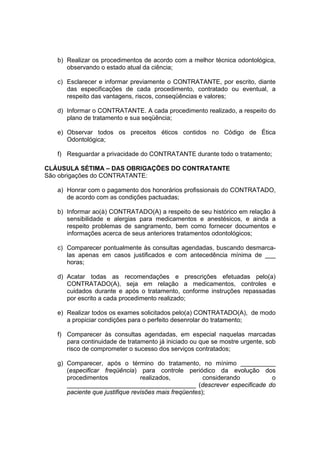 b) Realizar os procedimentos de acordo com a melhor técnica odontológica,
observando o estado atual da ciência;
c) Esclarecer e informar previamente o CONTRATANTE, por escrito, diante
das especificações de cada procedimento, contratado ou eventual, a
respeito das vantagens, riscos, conseqüências e valores;
d) Informar o CONTRATANTE. A cada procedimento realizado, a respeito do
plano de tratamento e sua seqüência;
e) Observar todos os preceitos éticos contidos no Código de Ética
Odontológica;
f) Resguardar a privacidade do CONTRATANTE durante todo o tratamento;
CLÁUSULA SÉTIMA – DAS OBRIGAÇÕES DO CONTRATANTE
São obrigações do CONTRATANTE:
a) Honrar com o pagamento dos honorários profissionais do CONTRATADO,
de acordo com as condições pactuadas;
b) Informar ao(à) CONTRATADO(A) a respeito de seu histórico em relação à
sensibilidade e alergias para medicamentos e anestésicos, e ainda a
respeito problemas de sangramento, bem como fornecer documentos e
informações acerca de seus anteriores tratamentos odontológicos;
c) Comparecer pontualmente às consultas agendadas, buscando desmarca-
las apenas em casos justificados e com antecedência mínima de ___
horas;
d) Acatar todas as recomendações e prescrições efetuadas pelo(a)
CONTRATADO(A), seja em relação a medicamentos, controles e
cuidados durante e após o tratamento, conforme instruções repassadas
por escrito a cada procedimento realizado;
e) Realizar todos os exames solicitados pelo(a) CONTRATADO(A), de modo
a propiciar condições para o perfeito desenrolar do tratamento;
f) Comparecer às consultas agendadas, em especial naquelas marcadas
para continuidade de tratamento já iniciado ou que se mostre urgente, sob
risco de comprometer o sucesso dos serviços contratados;
g) Comparecer, após o término do tratamento, no mínimo __________
(especificar freqüência) para controle periódico da evolução dos
procedimentos realizados, considerando o
_____________________________________ (descrever especificade do
paciente que justifique revisões mais freqüentes);
 