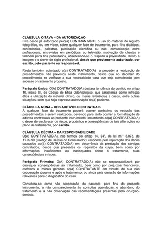 CLÁUSULA OITAVA – DA AUTORIZAÇÃO
Fica desde já autorizado pelo(a) CONTRANTANTE o uso do material de registro
fotográfico, ou em vídeo, sobre qualquer fase de tratamento, para fins didáticos,
conferências, palestras, publicação científica ou não, comunicação entre
profissionais, entrevistas em periódicos ou televisão, motivação de clientes e
também para fins publicitários, observando-se o respeito a privacidade, direito à
imagem e o dever de sigilo profissional, desde que previamente autorizado, por
escrito, pelo paciente ou responsável.
Resta também autorizado o(a) CONTRATADO(A) a proceder a realização de
procedimentos não previstos neste instrumento, desde que no decorrer do
procedimento se verifique a sua necessidade para que seja completado com
sucesso o tratamento proposto.
Parágrafo Único: O(A) CONTRATADO(A) declara ter ciência do contido no artigo
10, inciso III, do Código de Ética Odontológico, que caracteriza como infração
ética a utilização do material clínico, ou meras referências a casos, entre outras
situações, sem que haja expressa autorização do(a) paciente.
CLÁUSULA NONA – DOS ADITIVOS CONTRATUAIS
A qualquer fase do tratamento poderá ocorrer acréscimo ou redução dos
procedimentos a serem realizados, devendo para tanto ocorrer a formalização de
aditivos contratuais ao presente instrumento, incumbindo ao(à) CONTRATADO(A)
o dever de esclarecer os riscos, propósitos e conseqüências de tais alterações no
plano de tratamento, por escrito.
CLÁUSULA DÉCIMA – DA RESPONSABILIDADE
O(A) CONTRATADO(A), nos termos do artigo 14, §4°, da lei m.° 8.078, de
11.09.90 (Código de Defesa do Consumidor), responde pela reparação dos danos
causados ao(à) CONTRATADO(A) em decorrência da prestação dos serviços
contratados, desde que presentes os requisitos da culpa, bem como por
informações insuficientes ou inadequadas sobre o tratamento, suas
conseqüências e riscos.
Parágrafo Primeiro: O(A) CONTRATADO(A) não se responsabilizará por
quaisquer conseqüências ao tratamento, bem como por prejuízos financeiros,
estéticos e morais gerados ao(à) CONTRATANTE em virtude de sua não
cooperação durante e após o tratamento, ou ainda pela omissão de informações
relevantes para o diagnóstico do caso.
Considera-se como não cooperação do paciente, para fins do presente
instrumento, o não comparecimento às consultas agendadas, o abandono do
tratamento e a não observação das recomendações prescritas pelo cirurgião-
dentista.
 
