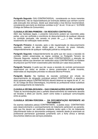 Parágrafo Segundo: O(A) CONTRATADO(A), considerando os riscos inerentes
ao tratamento, não se responsabilizará por eventuais defeitos que venham ocorrer
pela execução dos serviços, desde que observadas a boa técnica recomendável,
considerando para tanto as diretrizes contidas no §1° do art. 14 da Lei n.° 8.078/90
(Código de Defesa do Consumidor).
CLÁUSULA DÉCIMA-PRIMEIRA – DA RESCISÃO CONTRATUAL
Além das hipóteses legais, o presente instrumento poderá ser rescindido pelas
partes, uma vez verificada a ocorrência do descumprimento de qualquer cláusula
ou condição pactuada, não sanada no prazo de ___(....) dias, contado do
recebimento de notificação neste sentido.
Parágrafo Primeiro: A rescisão, após a não regularização do descumprimento
apontado, operará de pleno direito após o decurso do prazo indicado,
independentemente de qualquer notificação judicial ou extrajudicial.
Parágrafo Segundo: Independentemente da parte que der causa a rescisão do
contrato, restam preservadas as regras contidas no Parágrafo Terceiro da
Cláusula Segunda, restando facultado ao(à) CONTRATADO(A) a retenção de
eventuais valores que deveriam ser restituídos ao(à) CONTRATANTE na hipótese
de prejuízos que lhe foram ocasionados pela rescisão por culpa do(a) paciente.
Parágrafo Terceiro: A parte que der causa a rescisão do contrato permanecerá
responsável por todos as perdas e danos ocasionadas à parte inocente,
observadas as disposições previstas na cláusula Décima-Primeira.
Parágrafo Quarto: Na hipótese de rescisão contratual em virtude de
descumprimento de obrigação contratual pelo(a) CONTRATANTE, o abandono
do(a) paciente pelo(a) CONTRATADO(A) deverá observar as regras do art. 6°, inc
IV, do Código de Ética Odontológica, incumbindo ao profissional indicar substituto
para prosseguimento do tratamento.
CLÁUSULA DÉCIMA-SEGUNDA – DAS COMUNICAÇÕES ENTRE AS PARTES
Todas as recomendações para o perfeito desenvolvimento do tratamento deverão
ser levadas a efeito por escrito, assim como todas e quaisquer comunicações
entre as partes.
CLÁUSULA DÉCIMA-TERCEIRA – DA DOCUMENTAÇÃO REFERENTE AO
TRATAMENTO
Os exames realizados pelo(a) CONTRATANTE, a pedido do(a) CONTRATADO
para desenvolvimento e acompanhamento do tratamento pertencem ao paciente,
pelo que lhe devem ser restituídos mediante recibo após o fim do tratamento
(discriminando todos os documentos entregues), restando desde já autorizado ao
profissional permanecer guardadas juntamente com a ficha clínica e demais
documentos relativos aos serviços prestados.
 