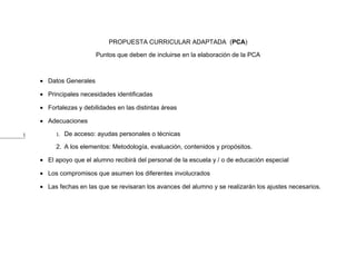 PROPUESTA CURRICULAR ADAPTADA (PCA)

                        Puntos que deben de incluirse en la elaboración de la PCA



    • Datos Generales

    • Principales necesidades identificadas

    • Fortalezas y debilidades en las distintas áreas

    • Adecuaciones

1        1.   De acceso: ayudas personales o técnicas

         2. A los elementos: Metodología, evaluación, contenidos y propósitos.

    • El apoyo que el alumno recibirá del personal de la escuela y / o de educación especial

    • Los compromisos que asumen los diferentes involucrados

    • Las fechas en las que se revisaran los avances del alumno y se realizarán los ajustes necesarios.
 