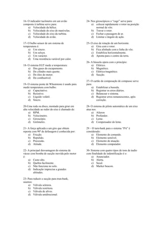 16- O indicador tacômetro em um avião
composto à turbina serve para:
a) Velocidade da hélice.
b) Velocidade do eixo de manivelas.
c) Velocidade do eixo da turbina.
d) Velocidade do avião.
17- O bulbo sensor de um sistema de
temperatura é:
a) Um sincro.
b) Um selsyn.
c) Um varactor.
d) Uma resistência variável por calor.
18- O sistema EGT mede a temperatura:
a) Dos gases do escapamento.
b) Do cilindro mais quente.
c) Do óleo do motor.
d) Do combustível.
19- O sistema ponte de Wheatstone é usado para
medir temperatura com bulbo:
a) Capacitativo.
b) Resistivo.
c) Líquido volátil.
d) Sincro.
20-Uma roda ou disco, montado para girar em
alta velocidade ao redor do eixo é chamado de:
a) RPM.
b) Velocímetro.
c) Giroscópio.
d) Girômetro.
21- A força aplicada a um giro que obtem
reposta com 90º de defasagem é conhecida por:
a) Fricção.
b) Repulsão.
c) Precessão.
d) Atitude.
22- A principal desvantagem do sistema de
vácuo com bomba de sucção movida pelo motor
é:
a) Custo alto.
b) Quebra facilmente.
c) Não funciona no solo.
d) Indicação imprecisa a grandes
altitudes.
23- Para reduzir a sucção para trun-bank,
usamos:
a) Válvula seletora.
b) Válvula restritora.
c) Válvula de alívio.
d) Válvula unidirecional.
24- Nos giroscópicos o “cage” serve para:
a) colocar rapidamente o rotor na posição
normal de vôo.
b) Travar o rotor.
c) Fechar a passagem de ar.
d) Limitar o ângulo de ação.
25- O eixo de rotação de um horizonte.
a) Gira com o rotor.
b) Fica alinhado com a linha de vôo.
c) Estabiliza horizontalmente.
d) Aponta para o centro da terra.
26- A bússola opera com o princípio:
a) Elétrico.
b) Magnético.
c) Elétrico/magnético.
d) Sucção.
27- O cartão de compesação de compasso serve
para:
a) Estabilizar a bussula.
b) Registrar os erros diários.
c) Balancear o sistema.
d) Registrar erros remanescentes, após
correção.
28- O sistema de piloto automático de um eixo
atua nos:
a) Aileron
b) Profundor.
c) Leme.
d) Compensador do leme.
29 – O turn-bank para o sistema “PA” é
considerado:
a) Elemento de comando.
b) Elemento sensível.
c) Elemento de atuação.
d) Elemento computador.
30- Sistema com quatro tipos de tons de áudio
com finalidade de indentificação é o:
a) Anunciador.
b) Alerta.
c) Secal.
d) Marker beacon.
 