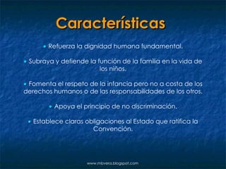 Características      Refuerza la dignidad humana fundamental.    Subraya y defiende la función de la familia en la vida de los niños.    Fomenta el respeto de la infancia pero no a costa de los derechos humanos o de las responsabilidades de los otros.    Apoya el principio de no discriminación.    Establece claras obligaciones al Estado que ratifica la Convención. www.mbvera.blogspot.com 