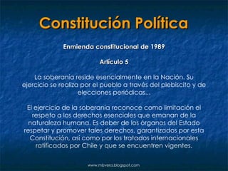 Constitución Política Enmienda constitucional de 1989 Artículo 5 La soberanía reside esencialmente en la Nación. Su ejercicio se realiza por el pueblo a través del plebiscito y de elecciones periódicas... El ejercicio de la soberanía reconoce como limitación el respeto a los derechos esenciales que emanan de la naturaleza humana. Es deber de los órganos del Estado respetar y promover tales derechos, garantizados por esta Constitución, así como por los tratados internacionales ratificados por Chile y que se encuentren vigentes. www.mbvera.blogspot.com 