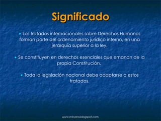 Significado    Los tratados internacionales sobre Derechos Humanos forman parte del ordenamiento jurídico interno, en una jerarquía superior a la ley.    Se constituyen en derechos esenciales que emanan de la propia Constitución.      Toda la legislación nacional debe adaptarse a estos tratados. www.mbvera.blogspot.com 