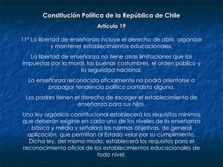 Constitución Política de la República de Chile Artículo 19 11º La libertad de enseñanza incluye el derecho de abrir, organizar y mantener establecimientos educacionales. La libertad de enseñanza no tiene otras limitaciones que las impuestas por la moral, las buenas costumbres, el orden público y la seguridad nacional. La enseñanza reconocida oficialmente no podrá orientarse a propagar tendencia político partidista alguna. Los padres tienen el derecho de escoger el establecimiento de enseñanza para sus hijos. Una ley orgánica constitucional establecerá los requisitos mínimos que deberán exigirse en cada uno de los niveles de la enseñanza básica y media y señalará las normas objetivas, de general aplicación, que permitan al Estado velar por su cumplimiento. Dicha ley, del mismo modo, establecerá los requisitos para el reconocimiento oficial de los establecimientos educacionales de todo nivel. 