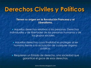 Derechos Civiles y Políticos   Tienen su origen en la Revolución Francesa y el Liberalismo.    Aquellos derechos relativos a las personas: Derechos individuales y de libertades de las personas humanas y de los grupos sociales.    Aquellos derechos cuya finalidad es proteger al ser humano frente a la actuación de cualquier órgano público.    Requieren un Estado de derecho, una sociedad que garantice el goce de esos derechos. www.mbvera.blogspot.com 