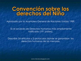Convención sobre los derechos del Niño Aprobada por la Asamblea General de Naciones Unidas 1989. Es el acuerdo de Derechos Humanos más ampliamente ratificado (191 países). Describe 54 artículos y 2 protocolos donde se garantizan  los derechos humanos de los menores. www.mbvera.blogspot.com 