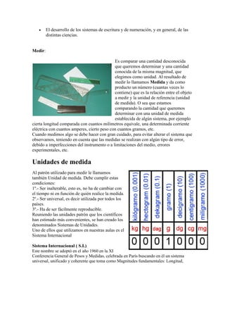 •     El desarrollo de los sistemas de escritura y de numeración, y en general, de las
         distintas ciencias.


Medir:

                                             Es comparar una cantidad desconocida
                                             que queremos determinar y una cantidad
                                             conocida de la misma magnitud, que
                                             elegimos como unidad. Al resultado de
                                             medir lo llamamos Medida y da como
                                             producto un número (cuantas veces lo
                                             contiene) que es la relación entre el objeto
                                             a medir y la unidad de referencia (unidad
                                             de medida). O sea que estamos
                                             comparando la cantidad que queremos
                                             determinar con una unidad de medida
                                             establecida de algún sistema, por ejemplo
cierta longitud comparada con cuantos milímetros equivale, una determinada corriente
eléctrica con cuantos amperes, cierto peso con cuantos gramos, etc.
Cuando medimos algo se debe hacer con gran cuidado, para evitar alterar el sistema que
observamos, teniendo en cuenta que las medidas se realizan con algún tipo de error,
debido a imperfecciones del instrumento o a limitaciones del medio, errores
experimentales, etc.

Unidades de medida
Al patrón utilizado para medir le llamamos
también Unidad de medida. Debe cumplir estas
condiciones:
1º.- Ser inalterable, esto es, no ha de cambiar con
el tiempo ni en función de quién realice la medida.
2º.- Ser universal, es decir utilizada por todos los
países.
3º.- Ha de ser fácilmente reproducible.
Reuniendo las unidades patrón que los científicos
han estimado más convenientes, se han creado los
denominados Sistemas de Unidades.
Uno de ellos que utilizamos en nuestras aulas es el
Sistema Internacional

Sistema Internacional ( S.I.)
Este nombre se adoptó en el año 1960 en la XI
Conferencia General de Pesos y Medidas, celebrada en París buscando en él un sistema
universal, unificado y coherente que toma como Magnitudes fundamentales: Longitud,
 