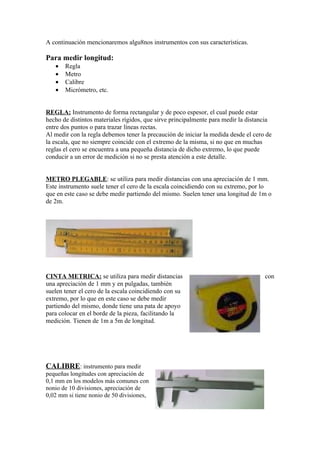 A continuación mencionaremos algu8nos instrumentos con sus características.

Para medir longitud:
   •   Regla
   •   Metro
   •   Calibre
   •   Micrómetro, etc.


REGLA: Instrumento de forma rectangular y de poco espesor, el cual puede estar
hecho de distintos materiales rígidos, que sirve principalmente para medir la distancia
entre dos puntos o para trazar líneas rectas.
Al medir con la regla debemos tener la precaución de iniciar la medida desde el cero de
la escala, que no siempre coincide con el extremo de la misma, si no que en muchas
reglas el cero se encuentra a una pequeña distancia de dicho extremo, lo que puede
conducir a un error de medición si no se presta atención a este detalle.


METRO PLEGABLE: se utiliza para medir distancias con una apreciación de 1 mm.
Este instrumento suele tener el cero de la escala coincidiendo con su extremo, por lo
que en este caso se debe medir partiendo del mismo. Suelen tener una longitud de 1m o
de 2m.




CINTA METRICA: se utiliza para medir distancias                                     con
una apreciación de 1 mm y en pulgadas, también
suelen tener el cero de la escala coincidiendo con su
extremo, por lo que en este caso se debe medir
partiendo del mismo, donde tiene una pata de apoyo
para colocar en el borde de la pieza, facilitando la
medición. Tienen de 1m a 5m de longitud.




CALIBRE: instrumento para medir
pequeñas longitudes con apreciación de
0,1 mm en los modelos más comunes con
nonio de 10 divisiones, apreciación de
0,02 mm si tiene nonio de 50 divisiones,
 