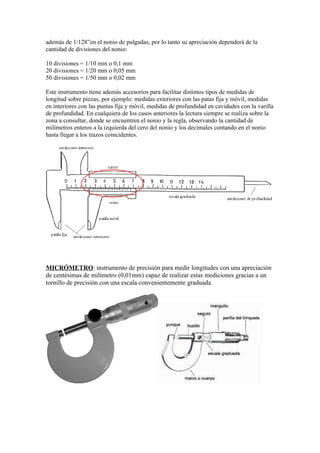 además de 1/128”en el nonio de pulgadas, por lo tanto su apreciación dependerá de la
cantidad de divisiones del nonio:

10 divisiones = 1/10 mm o 0,1 mm
20 divisiones = 1/20 mm o 0,05 mm
50 divisiones = 1/50 mm o 0,02 mm

Este instrumento tiene además accesorios para facilitar distintos tipos de medidas de
longitud sobre piezas, por ejemplo: medidas exteriores con las patas fija y móvil, medidas
en interiores con las puntas fija y móvil, medidas de profundidad en cavidades con la varilla
de profundidad. En cualquiera de los casos anteriores la lectura siempre se realiza sobre la
zona a consultar, donde se encuentren el nonio y la regla, observando la cantidad de
milímetros enteros a la izquierda del cero del nonio y los decimales contando en el nonio
hasta llegar a los trazos coincidentes.




MICRÓMETRO: instrumento de precisión para medir longitudes con una apreciación
de centésimas de milímetro (0,01mm) capaz de realizar estas mediciones gracias a un
tornillo de precisión con una escala convenientemente graduada.
 
