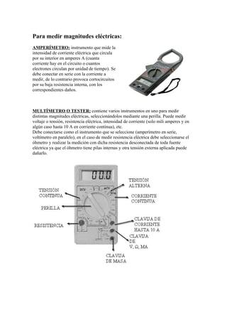 Para medir magnitudes eléctricas:
AMPERÍMETRO: instrumento que mide la
intensidad de corriente eléctrica que circula
por su interior en amperes A (cuanta
corriente hay en el circuito o cuantos
electrones circulan por unidad de tiempo). Se
debe conectar en serie con la corriente a
medir, de lo contrario provoca cortocircuitos
por su baja resistencia interna, con los
correspondientes daños.



MULTÍMETRO O TESTER: contiene varios instrumentos en uno para medir
distintas magnitudes eléctricas, seleccionándolos mediante una perilla. Puede medir
voltaje o tensión, resistencia eléctrica, intensidad de corriente (solo mili amperes y en
algún caso hasta 10 A en corriente continua), etc.
Debe conectarse como el instrumento que se seleccione (amperímetro en serie,
voltímetro en paralelo), en el caso de medir resistencia eléctrica debe seleccionarse el
óhmetro y realizar la medición con dicha resistencia desconectada de toda fuente
eléctrica ya que el óhmetro tiene pilas internas y otra tensión externa aplicada puede
dañarlo.
 