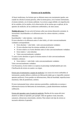 Errores en la medición.

Al hacer mediciones, las lecturas que se obtienen nunca son exactamente iguales, aun
cuando las efectúe la misma persona, sobre la misma pieza, con el mismo instrumento,
el mismo método y en el mismo ambiente. Los errores surgen debido a la imperfección
de los sentidos, de los medios, de la observación, de las teorías que se aplican, de los
aparatos de medición, de las condiciones ambientales y de otras causas.

Medida del error: En una serie de lecturas sobre una misma dimensión constante, la
inexactitud o incertidumbre es la diferencia entre los valores máximo y mínimo
obtenidos.
Incertidumbre = valor máximo - valor mínimo
El error absoluto es la diferencia entre el valor leído y el valor convencionalmente
verdadero correspondiente.
    • Error absoluto = valor leído - valor convencionalmente verdadero
    • El error absoluto tiene las mismas unidades de la lectura.
    • El error relativo es el error absoluto entre el valor convencionalmente verdadero.
    • Error relativo = error absoluto
    • Valor convencionalmente verdadero
Y como el error absoluto es igual a la lectura menos el valor convencionalmente
verdadero, entonces:
    • Error relativo = valor leído -valor convencionalmente verdadero
Valor convencionalmente verdadero
Con frecuencia, el error relativo se expresa en porcentaje multiplicándolo por cien.
Clasificación de errores en cuanto a su origen.

Errores por el instrumento o equipo de medición: Las causas de errores atribuibles al
instrumento, pueden deberse a defectos de fabricación (dado que es imposible construir
aparatos perfectos). Estos pueden ser deformaciones, falta de linealidad, imperfecciones
mecánicas, falta de paralelismo, etcétera.

El error instrumental tiene valores máximos permisibles, establecidos en normas o
información técnica de fabricantes de instrumentos, y puede determinarse mediante
calibración.

Errores del operador o por el modo de medición: Muchas de las causas del error
aleatorio se deben al operador, por ejemplo: falta de agudeza visual, descuido,
cansancio, alteraciones emocionales, etcétera. Para reducir este tipo de errores es
necesario adiestrar al operador:
 