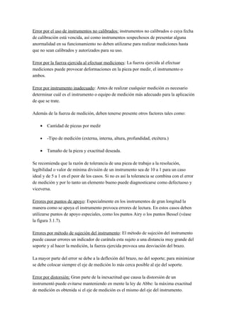 Error por el uso de instrumentos no calibrados: instrumentos no calibrados o cuya fecha
de calibración está vencida, así como instrumentos sospechosos de presentar alguna
anormalidad en su funcionamiento no deben utilizarse para realizar mediciones hasta
que no sean calibrados y autorizados para su uso.

Error por la fuerza ejercida al efectuar mediciones: La fuerza ejercida al efectuar
mediciones puede provocar deformaciones en la pieza por medir, el instrumento o
ambos.

Error por instrumento inadecuado: Antes de realizar cualquier medición es necesario
determinar cuál es el instrumento o equipo de medición más adecuado para la aplicación
de que se trate.

Además de la fuerza de medición, deben tenerse presente otros factores tales como:

    •   Cantidad de piezas por medir

    •   -Tipo de medición (externa, interna, altura, profundidad, etcétera.)

    •   Tamaño de la pieza y exactitud deseada.

Se recomienda que la razón de tolerancia de una pieza de trabajo a la resolución,
legibilidad o valor de mínima división de un instrumento sea de 10 a 1 para un caso
ideal y de 5 a 1 en el peor de los casos. Si no es así la tolerancia se combina con el error
de medición y por lo tanto un elemento bueno puede diagnosticarse como defectuoso y
viceversa.

Errores por puntos de apoyo: Especialmente en los instrumentos de gran longitud la
manera como se apoya el instrumento provoca errores de lectura. En estos casos deben
utilizarse puntos de apoyo especiales, como los puntos Airy o los puntos Bessel (véase
la figura 3.1.7).

Errores por método de sujeción del instrumento: El método de sujeción del instrumento
puede causar errores un indicador de carátula esta sujeto a una distancia muy grande del
soporte y al hacer la medición, la fuerza ejercida provoca una desviación del brazo.

La mayor parte del error se debe a la deflexión del brazo, no del soporte; para minimizar
se debe colocar siempre el eje de medición lo más cerca posible al eje del soporte.

Error por distorsión: Gran parte de la inexactitud que causa la distorsión de un
instrumentó puede evitarse manteniendo en mente la ley de Abbe: la máxima exactitud
de medición es obtenida si el eje de medición es el mismo del eje del instrumento.
 