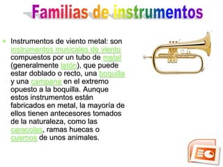  Instrumentos de viento metal: son
  instrumentos musicales de viento
  compuestos por un tubo de metal
  (generalmente latón), que puede
  estar doblado o recto, una boquilla
  y una campana en el extremo
  opuesto a la boquilla. Aunque
  estos instrumentos están
  fabricados en metal, la mayoría de
  ellos tienen antecesores tomados
  de la naturaleza, como las
  caracolas, ramas huecas o
  cuernos de unos animales.
 