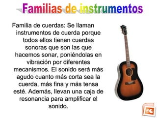 Familia de cuerdas: Se llaman
 instrumentos de cuerda porque
    todos ellos tienen cuerdas
     sonoras que son las que
 hacemos sonar, poniéndolas en
      vibración por diferentes
mecanismos. El sonido será más
 agudo cuanto más corta sea la
  cuerda, más fina y más tensa
esté. Además, llevan una caja de
   resonancia para amplificar el
              sonido.
 