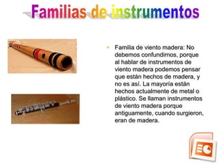 Familia de viento madera: No
  debemos confundirnos, porque
  al hablar de instrumentos de
  viento madera podemos pensar
  que están hechos de madera, y
  no es así. La mayoría están
  hechos actualmente de metal o
  plástico. Se llaman instrumentos
  de viento madera porque
  antiguamente, cuando surgieron,
  eran de madera.
 