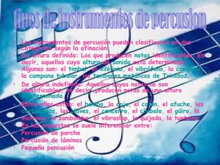 • Los instrumentos de percusión pueden clasificarse en dos
  categorías según la afinación:
• De altura definida: Los que producen notas identificables. Es
  decir, aquellos cuya altura de sonido está determinada.
  Algunos son: el timbal, el xilófono, el vibráfono, la campana,
  la campana tubular, los tambores metálicos de Trinidad.
• De altura indefinida: Aquellos cuyas notas no son
  identificables, es decir ,producen notas de una altura
  indeterminada.
• Entre ellos están: el bombo, la caja, el cajón, el afuche, las
  castañuelas, las claves, el cencerro, el címbalo, el güiro, la
  matraca, la zambomba, el vibraslap, la quijada, la tuntaina.
• En las orquestas se suele diferenciar entre:
• Percusión de parche
• Percusión de láminas
• Pequeña percusión
 