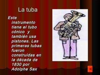 La tuba
Este
 instrumento
 tiene el tubo
 cónico  y
 también usa
 pistones. Las
 primeras tubas
 fueron
 construidas en
 la década de 
 1830 por 
 Adolphe Sax
 