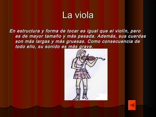 La viola
En estructura y forma de tocar es igual que el violín, pero
  es de mayor tamaño y más pesada. Además, sus cuerdas
  son más largas y más gruesas. Como consecuencia de
  todo ello, su sonido es más grave.
 