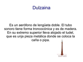Dulzaina


   Es un aerófono de lengüeta doble. El tubo
sonoro tiene forma troncocónica y es de madera.
  En su extremo superior lleva alojado el tudel,
 que es unja pieza metálica donde se coloca la
                  caña o pipa.
 