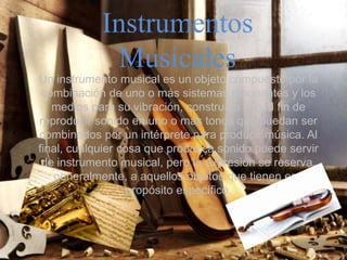 Instrumentos
Musicales
Un instrumento musical es un objeto compuesto por la
combinación de uno o más sistemas resonantes y los
medios para su vibración, construido con el fin de
reproducir sonido en uno o más tonos que puedan ser
combinados por un intérprete para producir música. Al
final, cualquier cosa que produzca sonido puede servir
de instrumento musical, pero la expresión se reserva,
generalmente, a aquellos objetos que tienen ese
propósito específico.
 