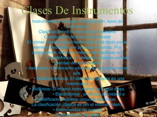 Clases De Instrumentos
Instrumentos musicales: Clasificación, tipos de
instrumento
Clasificación de instrumentos musicales
Clasificación de Sachs-Hornbostel
El primer nivel de esta clasificación está dado por el
elemento vibrante que produce el sonido. Por
consiguiente, los instrumentos se clasifican en:
• Cordófonos. El elemento vibrante son las
cuerdas del instrumento
• Aerófonos. El elemento vibrante es una columna de
aire.
• Membranófonos. El elemento vibrante es una
membrana
• Idiófonos- El mismo instrumento es lo que vibra.
• Electrófonos . el sonido es creado o
modificado mediante circuitos eléctricos.
La clasificación clásica es (en el mismo orden):
• Instrumentos de cuerda
• Instrumentos de viento
 